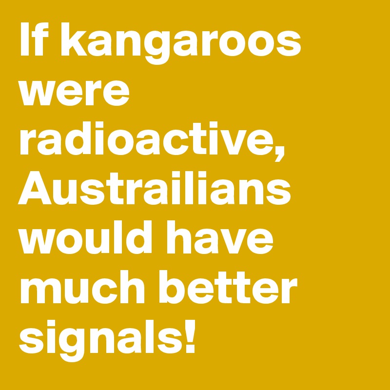 If kangaroos were radioactive, Austrailians would have much better signals!