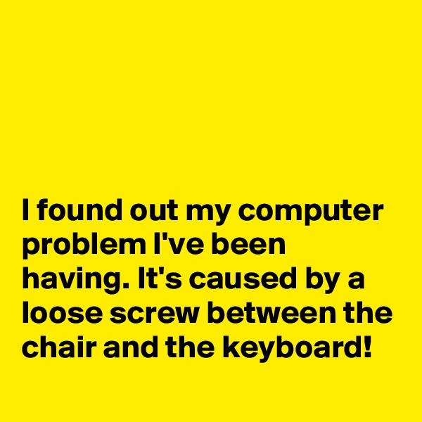 




I found out my computer problem I've been having. It's caused by a loose screw between the chair and the keyboard!