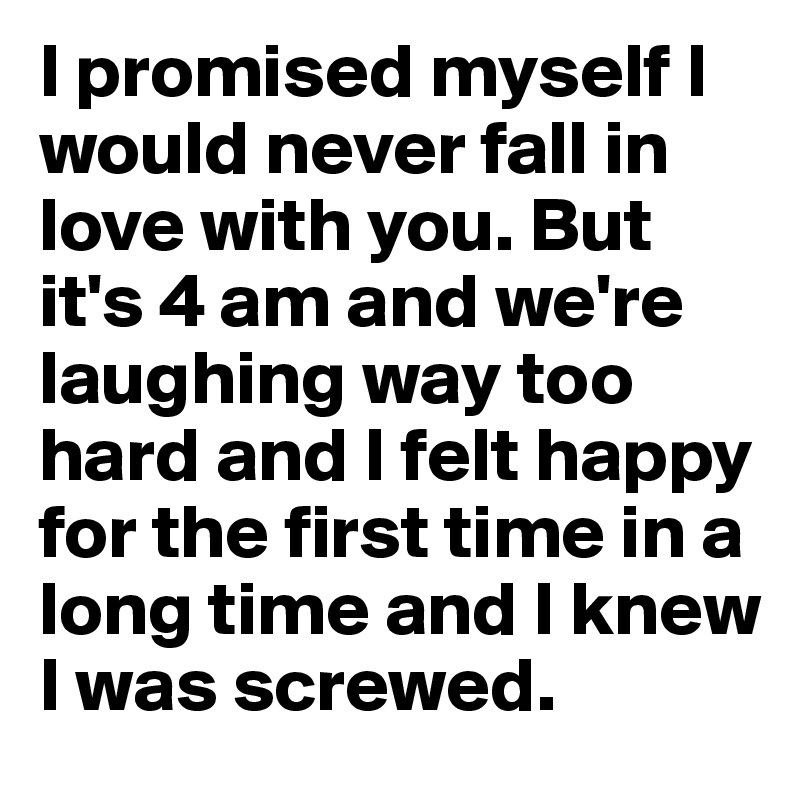 I promised myself I would never fall in love with you. But it's 4 am and we're laughing way too hard and I felt happy for the first time in a long time and I knew I was screwed.