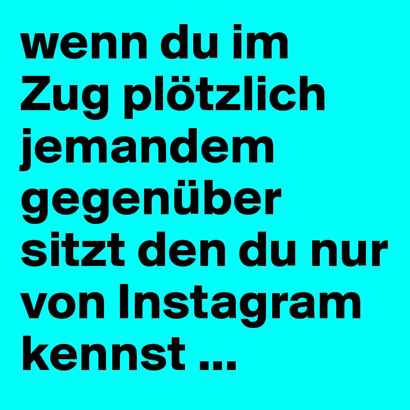 wenn du im Zug plötzlich jemandem gegenüber sitzt den du nur von Instagram kennst ...