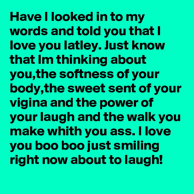 Have I looked in to my words and told you that I love you latley. Just know that Im thinking about you,the softness of your body,the sweet sent of your vigina and the power of your laugh and the walk you make whith you ass. I love you boo boo just smiling right now about to laugh!