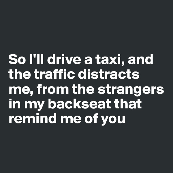 


So I'll drive a taxi, and the traffic distracts me, from the strangers in my backseat that remind me of you

