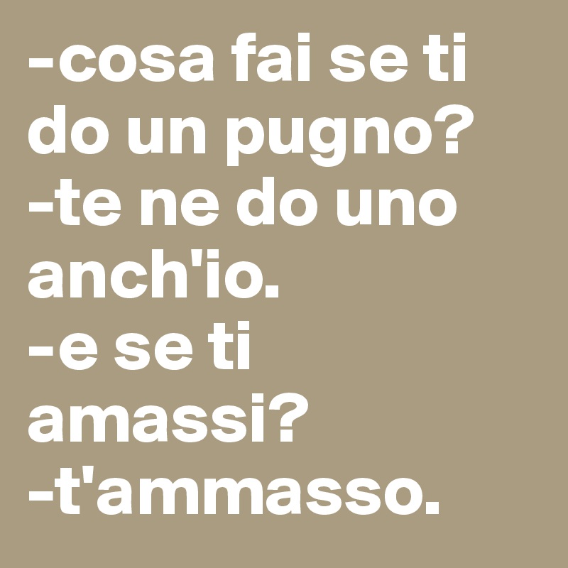 -cosa fai se ti do un pugno?
-te ne do uno anch'io.
-e se ti amassi?
-t'ammasso. 