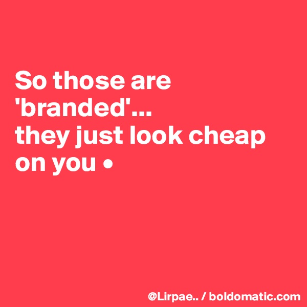 

So those are 'branded'...
they just look cheap on you •



