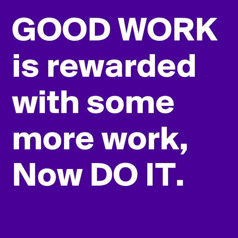 GOOD WORK is rewarded with some more work, Now DO IT.
