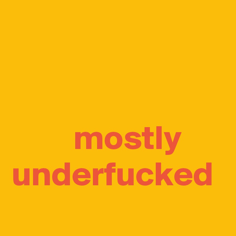 


         mostly underfucked