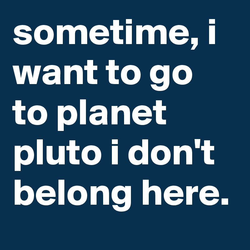 sometime, i want to go to planet pluto i don't belong here.