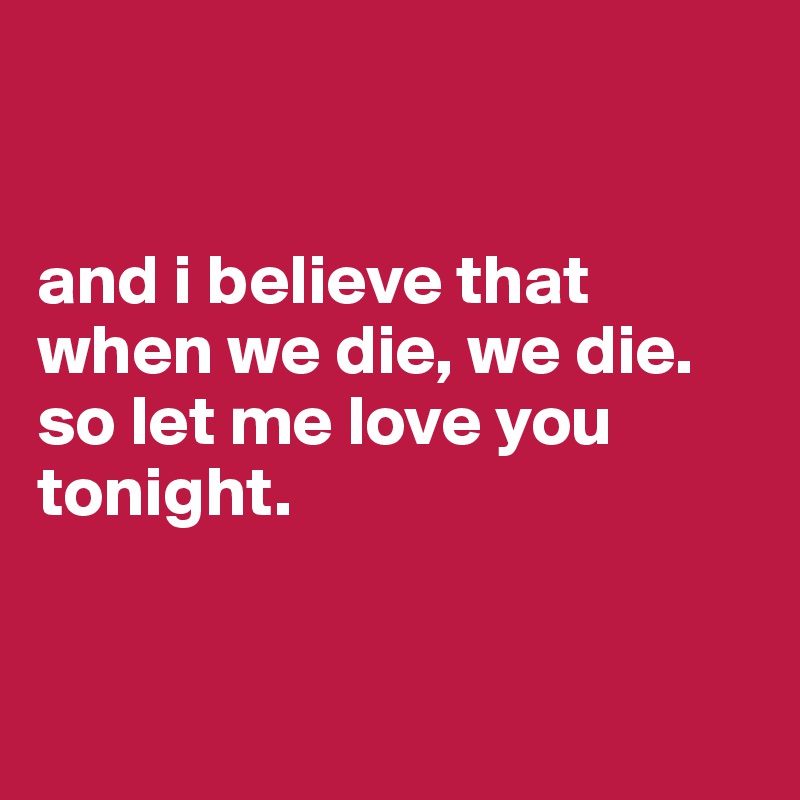 


and i believe that when we die, we die. so let me love you tonight.


