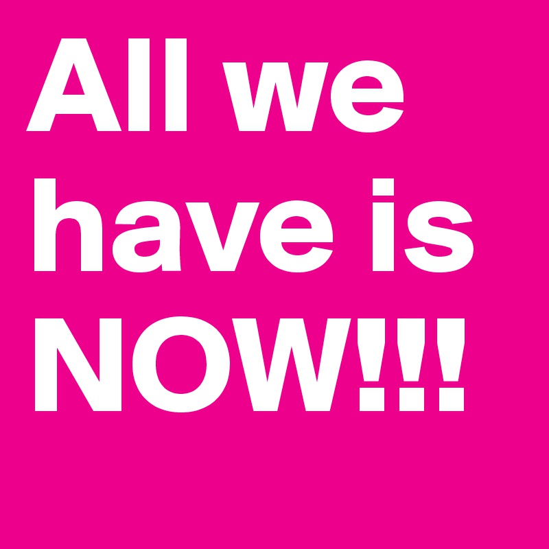 All we have is NOW!!!