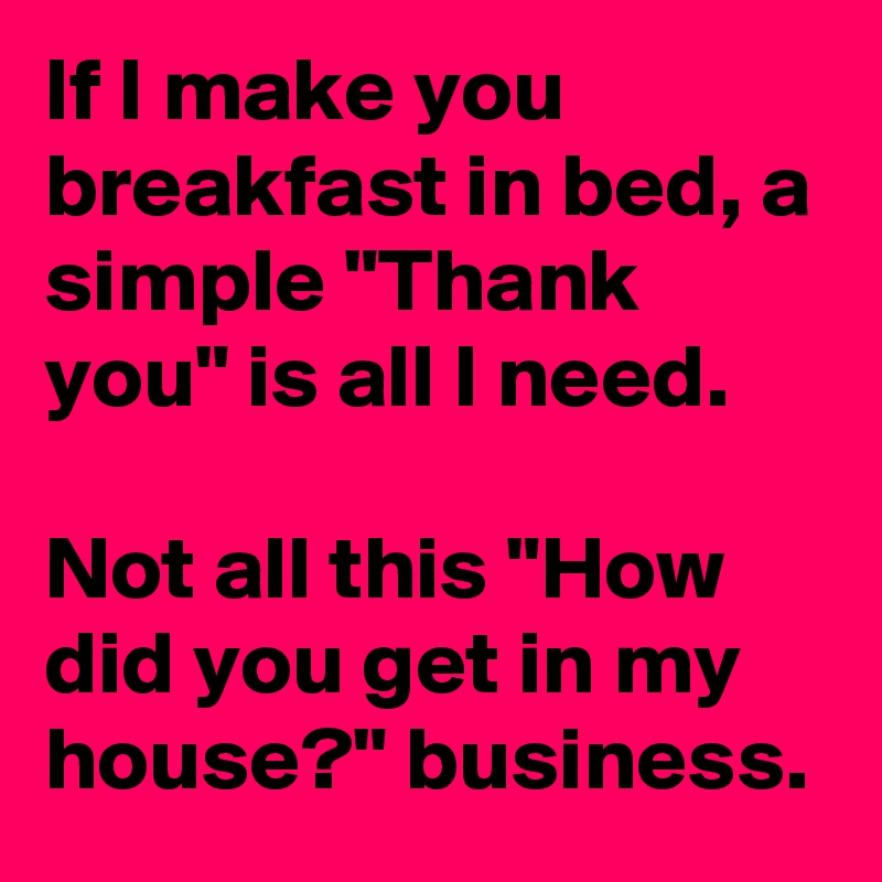 If I make you breakfast in bed, a simple "Thank you" is all I need.

Not all this "How did you get in my house?" business.