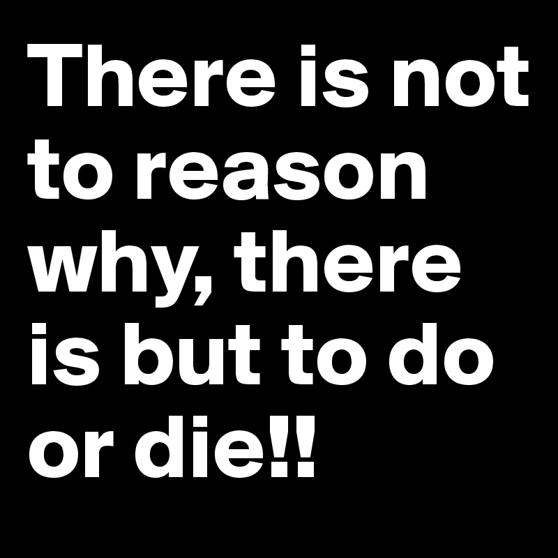 There is not to reason why, there is but to do or die!!