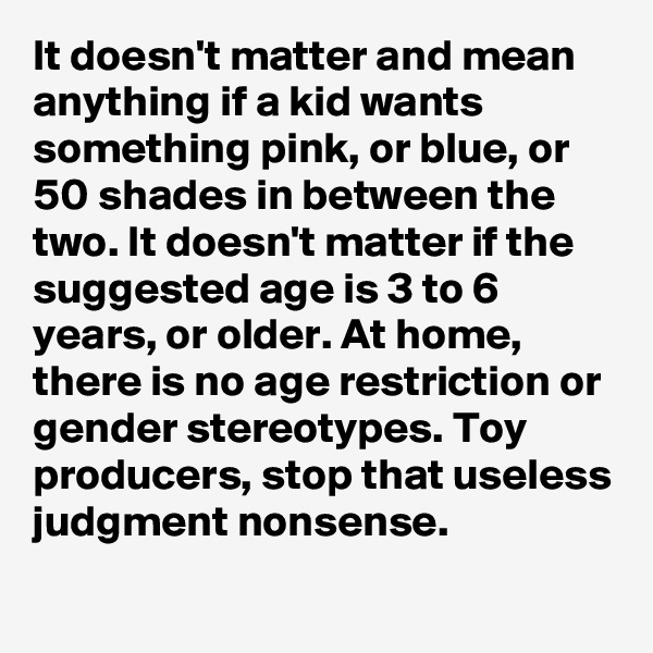 It doesn't matter and mean anything if a kid wants something pink, or blue, or 50 shades in between the two. It doesn't matter if the suggested age is 3 to 6 years, or older. At home, there is no age restriction or gender stereotypes. Toy producers, stop that useless judgment nonsense.

