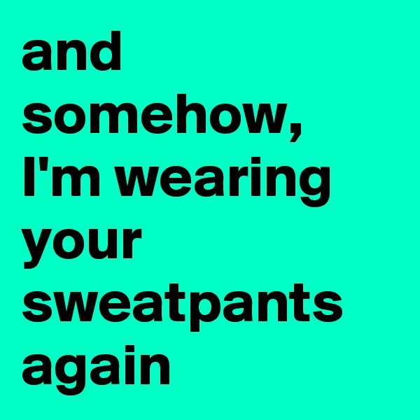 and somehow, I'm wearing your sweatpants again