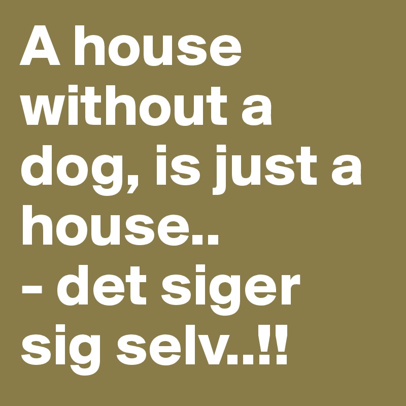 A house without a dog, is just a house.. 
- det siger sig selv..!!