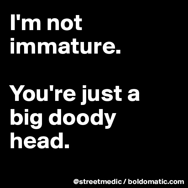 I'm not immature.

You're just a big doody head.
