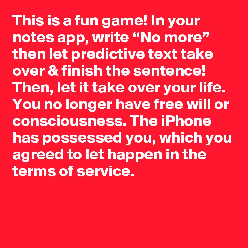 This is a fun game! In your notes app, write “No more” then let predictive text take over & finish the sentence! Then, let it take over your life. You no longer have free will or consciousness. The iPhone has possessed you, which you agreed to let happen in the terms of service.