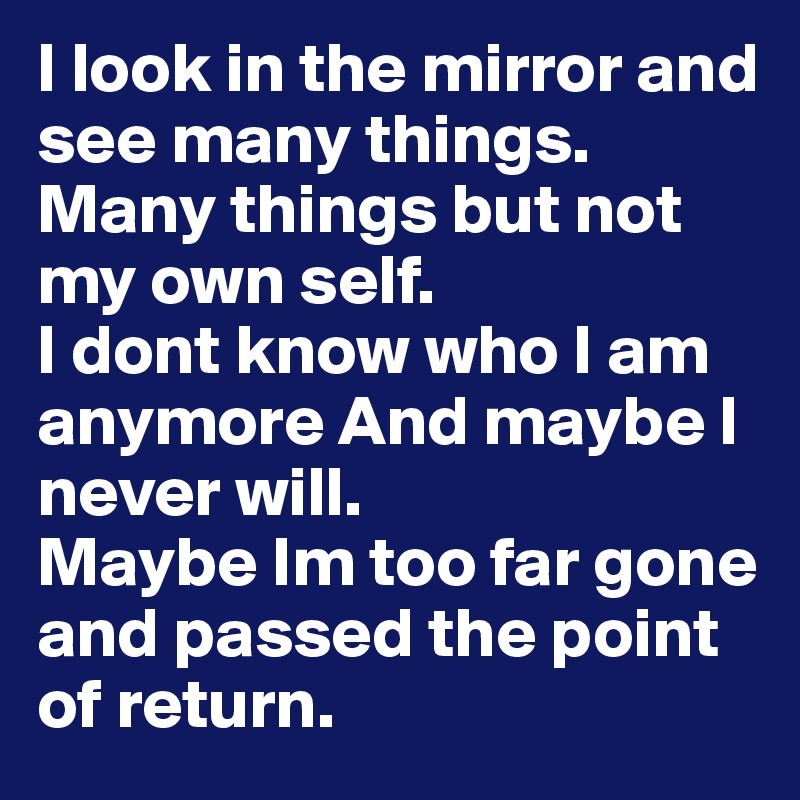 I look in the mirror and see many things.
Many things but not my own self.
I dont know who I am anymore And maybe I never will.
Maybe Im too far gone and passed the point of return.