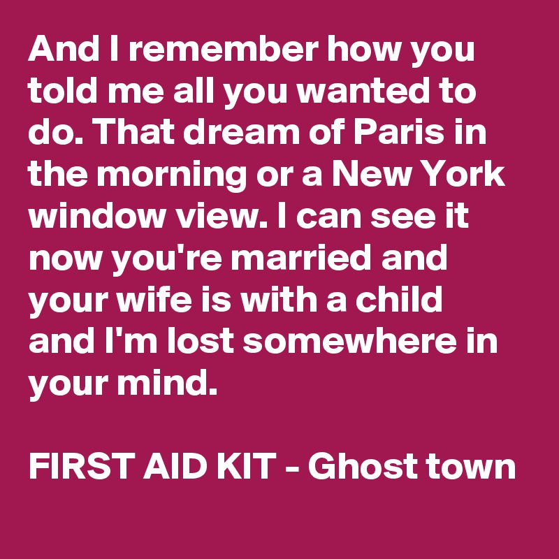 And I remember how you told me all you wanted to do. That dream of Paris in the morning or a New York window view. I can see it now you're married and your wife is with a child and I'm lost somewhere in your mind.
                                                FIRST AID KIT - Ghost town