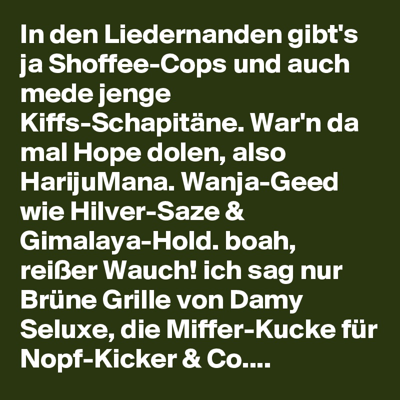 In den Liedernanden gibt's ja Shoffee-Cops und auch mede jenge Kiffs-Schapitäne. War'n da mal Hope dolen, also HarijuMana. Wanja-Geed wie Hilver-Saze & Gimalaya-Hold. boah, reißer Wauch! ich sag nur Brüne Grille von Damy Seluxe, die Miffer-Kucke für Nopf-Kicker & Co....