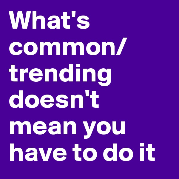 What's common/trending doesn't mean you have to do it 