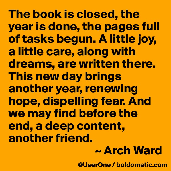 The book is closed, the year is done, the pages full of tasks begun. A little joy, a little care, along with dreams, are written there. This new day brings another year, renewing hope, dispelling fear. And we may find before the end, a deep content, another friend.
                                   ~ Arch Ward