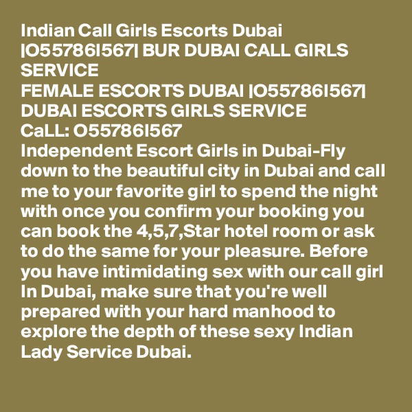 Indian Call Girls Escorts Dubai |O55786I567| BUR DUBAI CALL GIRLS SERVICE
FEMALE ESCORTS DUBAI |O55786I567| DUBAI ESCORTS GIRLS SERVICE
CaLL: O55786I567 
Independent Escort Girls in Dubai-Fly down to the beautiful city in Dubai and call me to your favorite girl to spend the night with once you confirm your booking you can book the 4,5,7,Star hotel room or ask to do the same for your pleasure. Before you have intimidating sex with our call girl In Dubai, make sure that you're well prepared with your hard manhood to explore the depth of these sexy Indian Lady Service Dubai.
