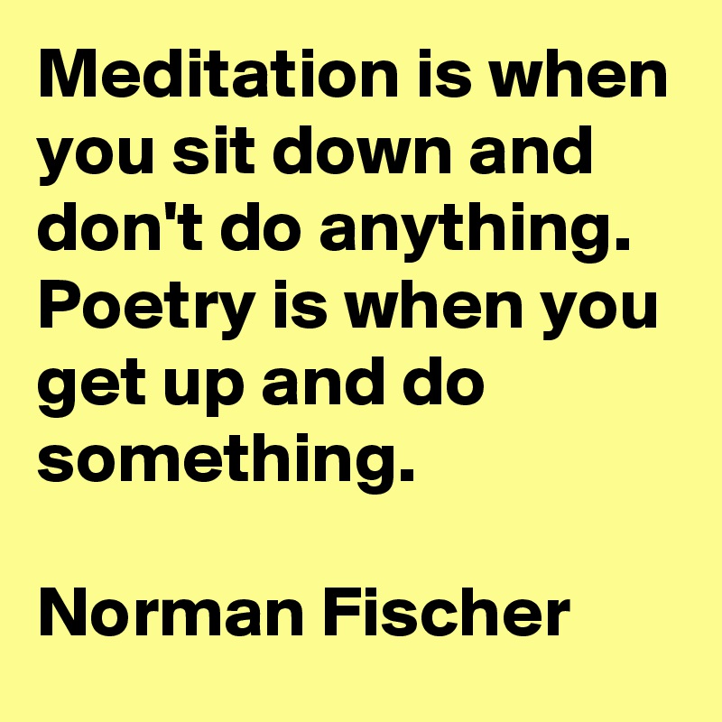 Meditation is when you sit down and don't do anything.
Poetry is when you get up and do something.

Norman Fischer