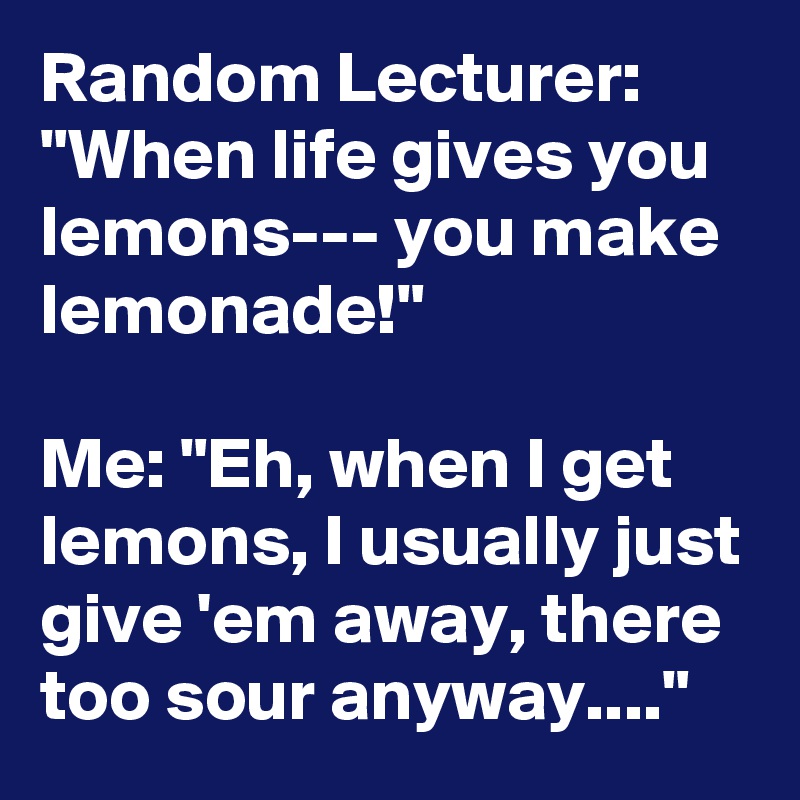 Random Lecturer: "When life gives you lemons--- you make lemonade!" 

Me: "Eh, when I get lemons, I usually just give 'em away, there too sour anyway...."