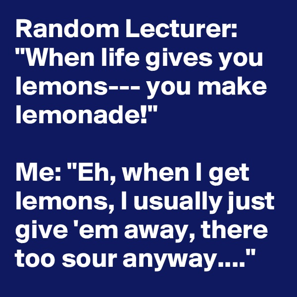 Random Lecturer: "When life gives you lemons--- you make lemonade!" 

Me: "Eh, when I get lemons, I usually just give 'em away, there too sour anyway...."