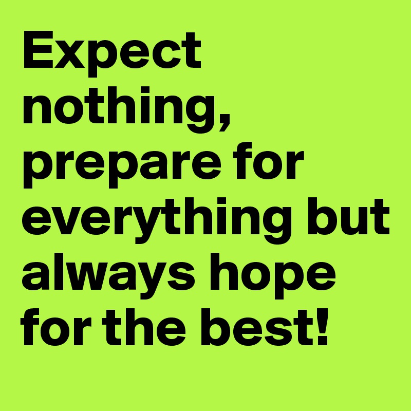 Expect nothing, prepare for everything but always hope for the best!