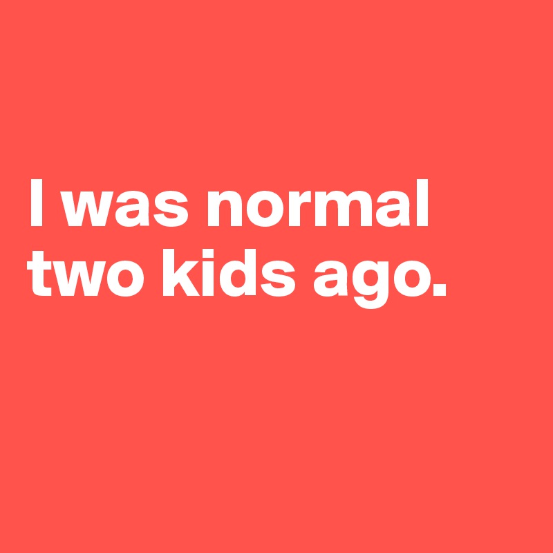 

I was normal two kids ago. 


