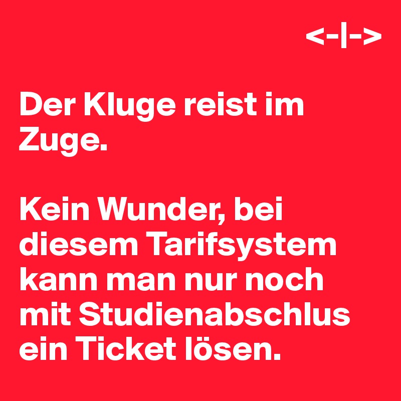                                          <-|->

Der Kluge reist im Zuge.

Kein Wunder, bei diesem Tarifsystem kann man nur noch mit Studienabschlus ein Ticket lösen.