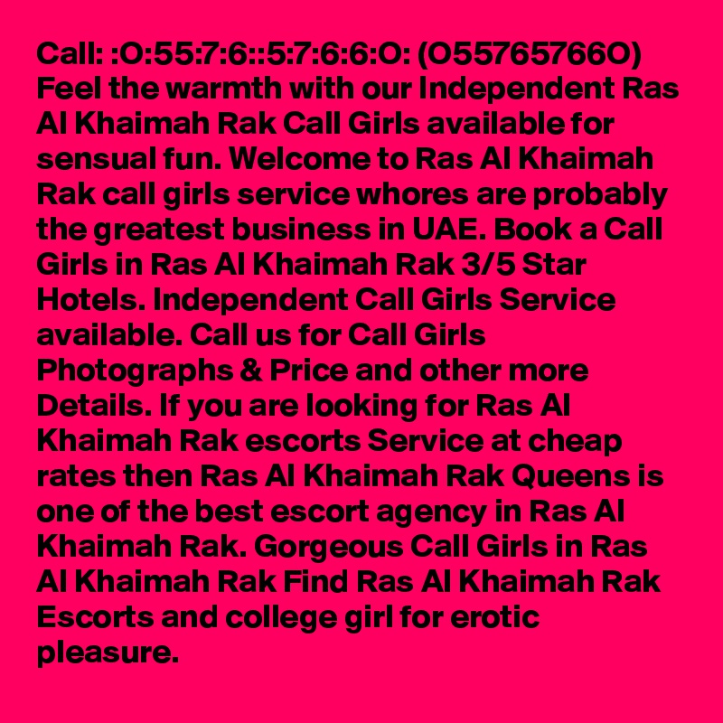 Call: :O:55:7:6::5:7:6:6:O: (O55765766O)  Feel the warmth with our Independent Ras Al Khaimah Rak Call Girls available for sensual fun. Welcome to Ras Al Khaimah Rak call girls service whores are probably the greatest business in UAE. Book a Call Girls in Ras Al Khaimah Rak 3/5 Star Hotels. Independent Call Girls Service available. Call us for Call Girls Photographs & Price and other more Details. If you are looking for Ras Al Khaimah Rak escorts Service at cheap rates then Ras Al Khaimah Rak Queens is one of the best escort agency in Ras Al Khaimah Rak. Gorgeous Call Girls in Ras Al Khaimah Rak Find Ras Al Khaimah Rak Escorts and college girl for erotic pleasure. 