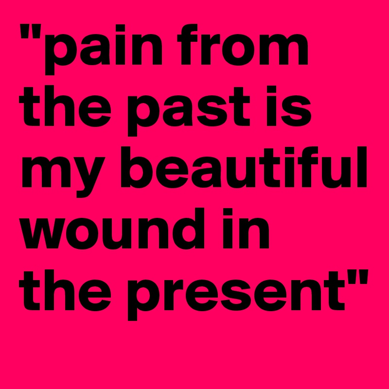 "pain from the past is my beautiful wound in the present"