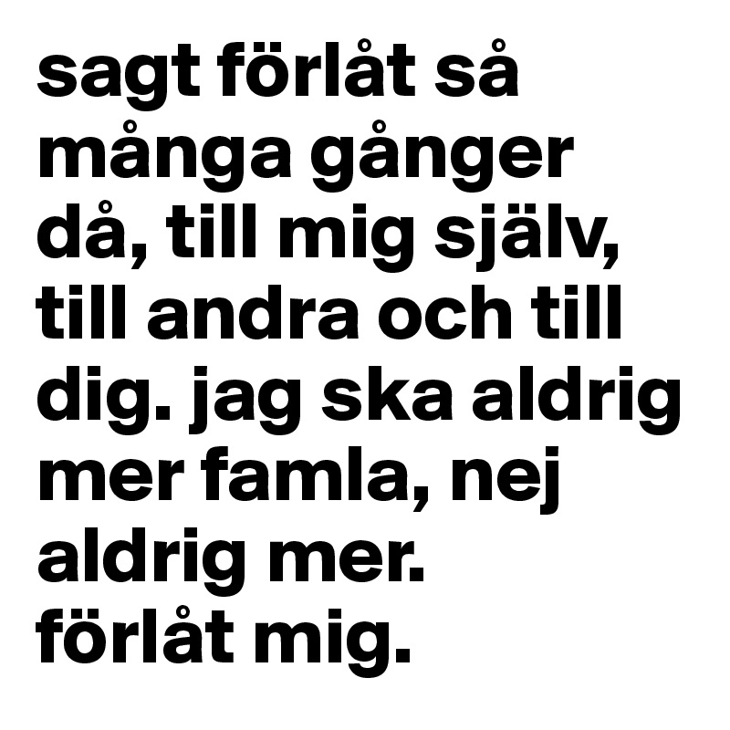 sagt förlåt så många gånger då, till mig själv, till andra och till dig. jag ska aldrig mer famla, nej aldrig mer. 
förlåt mig.