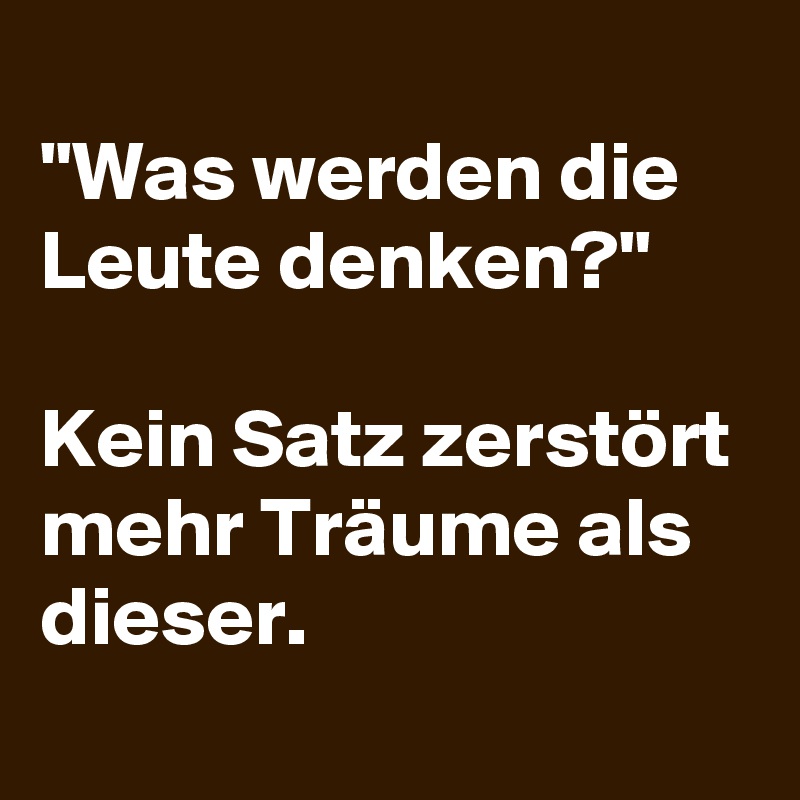 
"Was werden die Leute denken?"  

Kein Satz zerstört mehr Träume als dieser.
