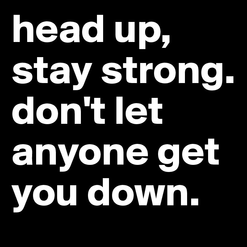 head up, stay strong. don't let anyone get you down. 