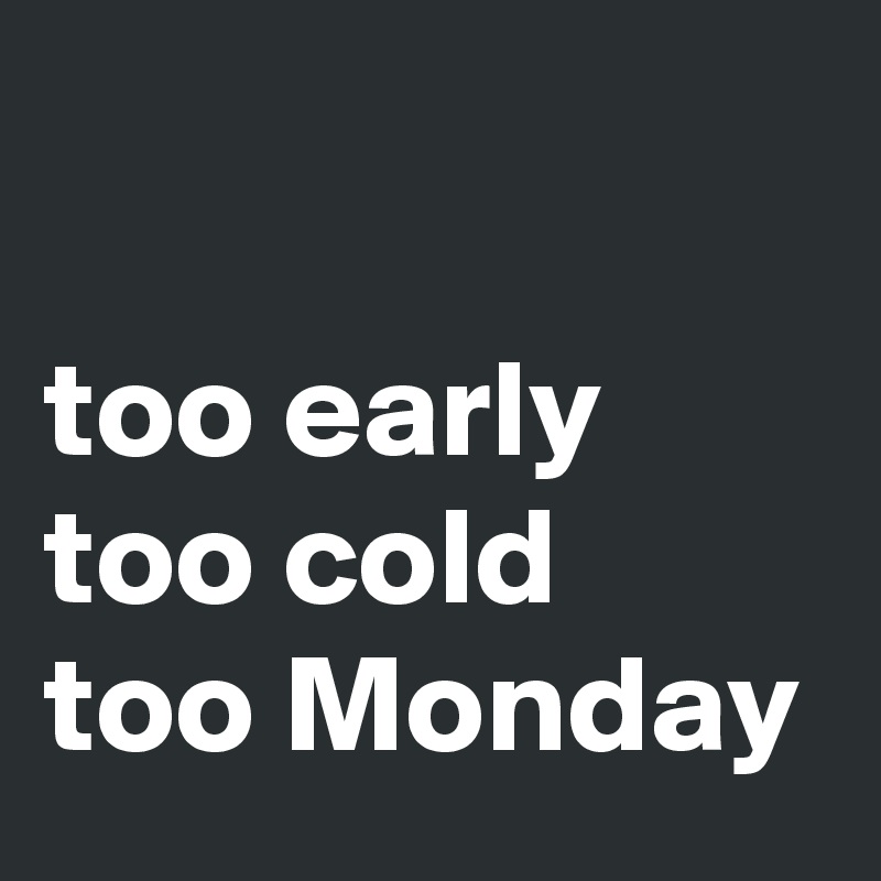 

too early
too cold
too Monday