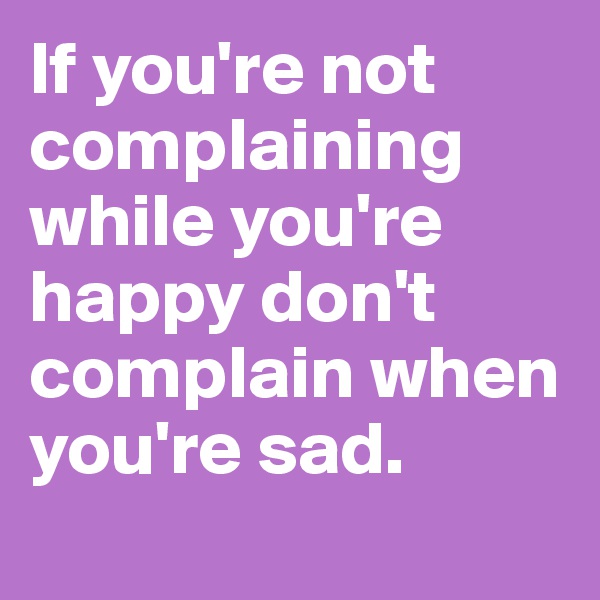 If you're not complaining while you're happy don't complain when you're sad. 
