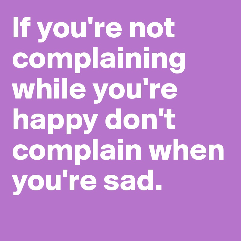 If you're not complaining while you're happy don't complain when you're sad. 
