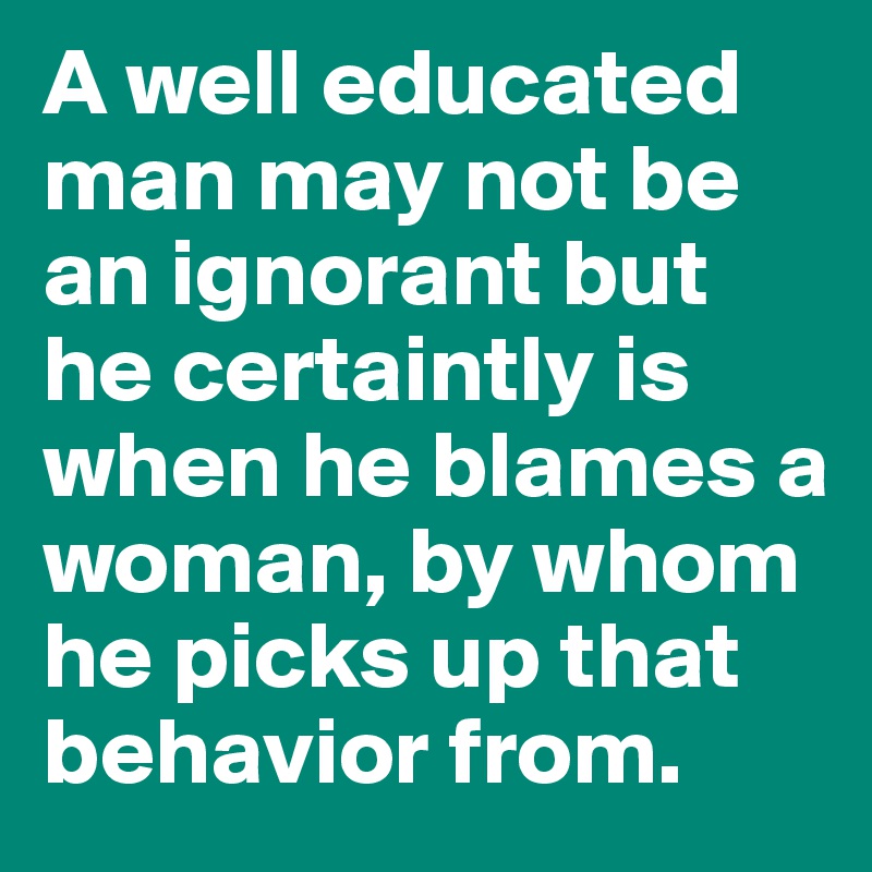 A well educated man may not be an ignorant but he certaintly is when he blames a woman, by whom he picks up that behavior from. 