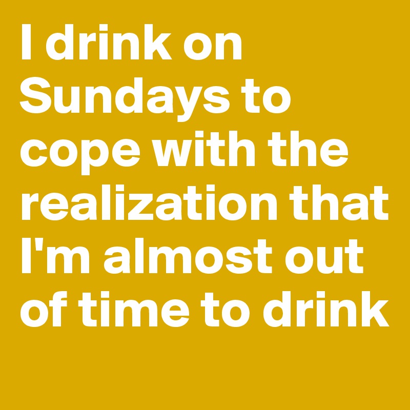 I drink on Sundays to cope with the realization that I'm almost out of time to drink 