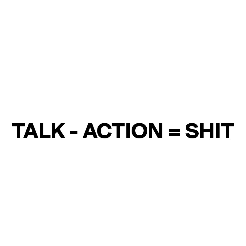 




TALK - ACTION = SHIT


