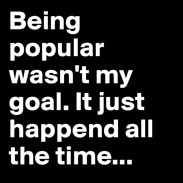 Being popular wasn't my goal. It just happend all the time...