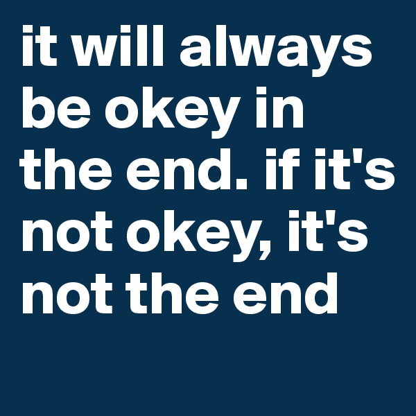 it will always be okey in the end. if it's not okey, it's not the end