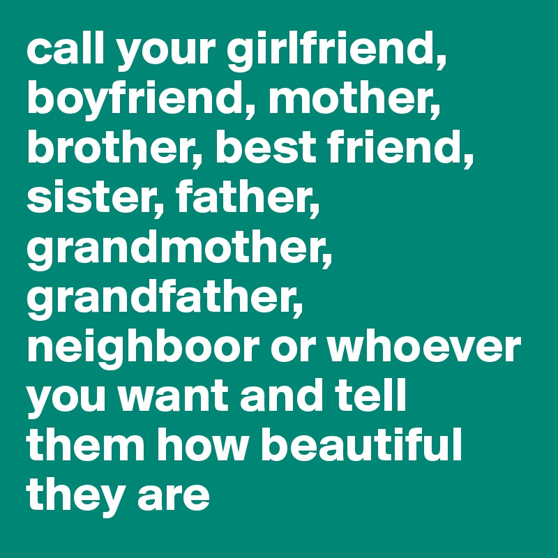 call your girlfriend, boyfriend, mother, brother, best friend, sister, father, grandmother, grandfather, neighboor or whoever you want and tell them how beautiful they are 