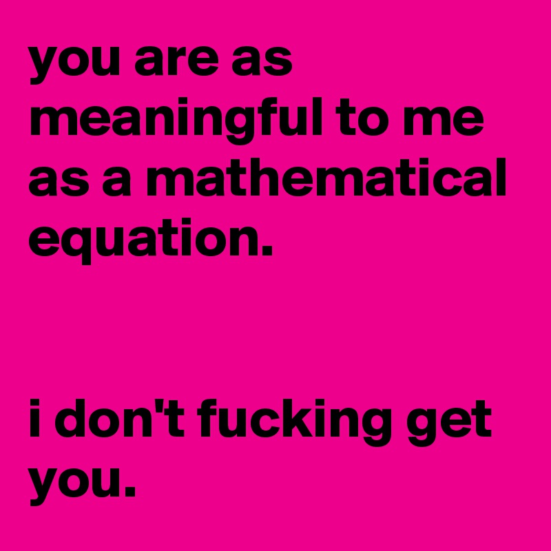 you are as meaningful to me as a mathematical equation.


i don't fucking get you.