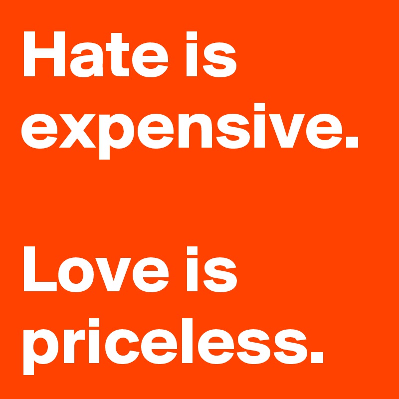 Hate is expensive.

Love is priceless.