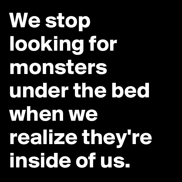 We stop looking for monsters under the bed when we realize they're inside of us.