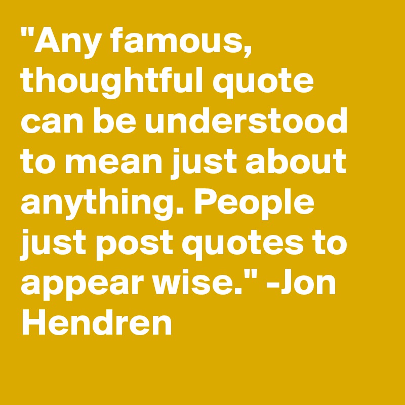 "Any famous, thoughtful quote can be understood to mean just about anything. People just post quotes to appear wise." -Jon Hendren